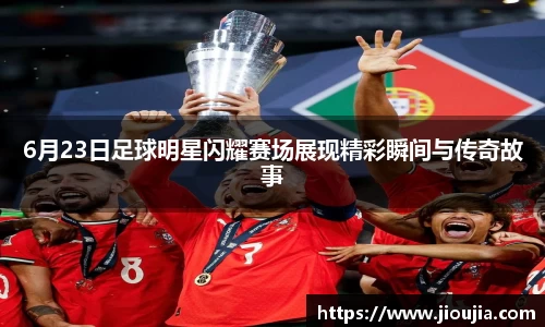 6月23日足球明星闪耀赛场展现精彩瞬间与传奇故事